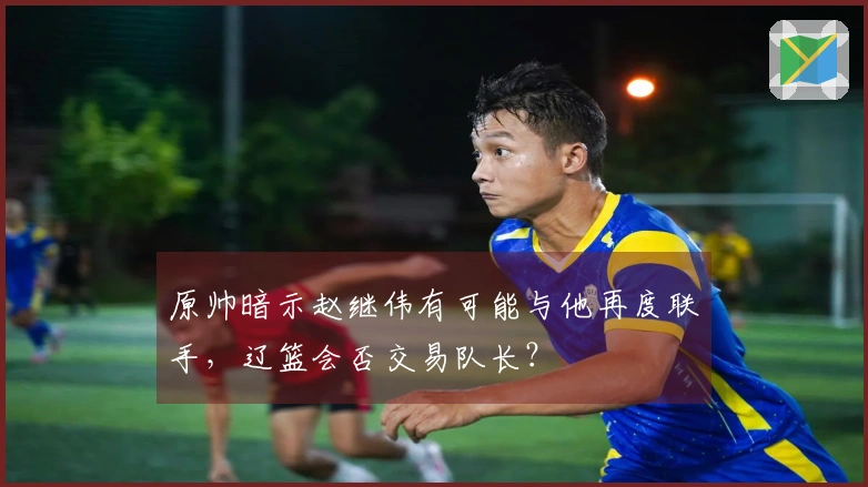 原帅暗示赵继伟有可能与他再度联手，辽篮会否交易队长？