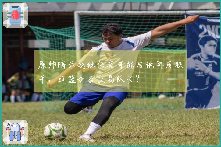 原帅暗示赵继伟有可能与他再度联手，辽篮会否交易队长？